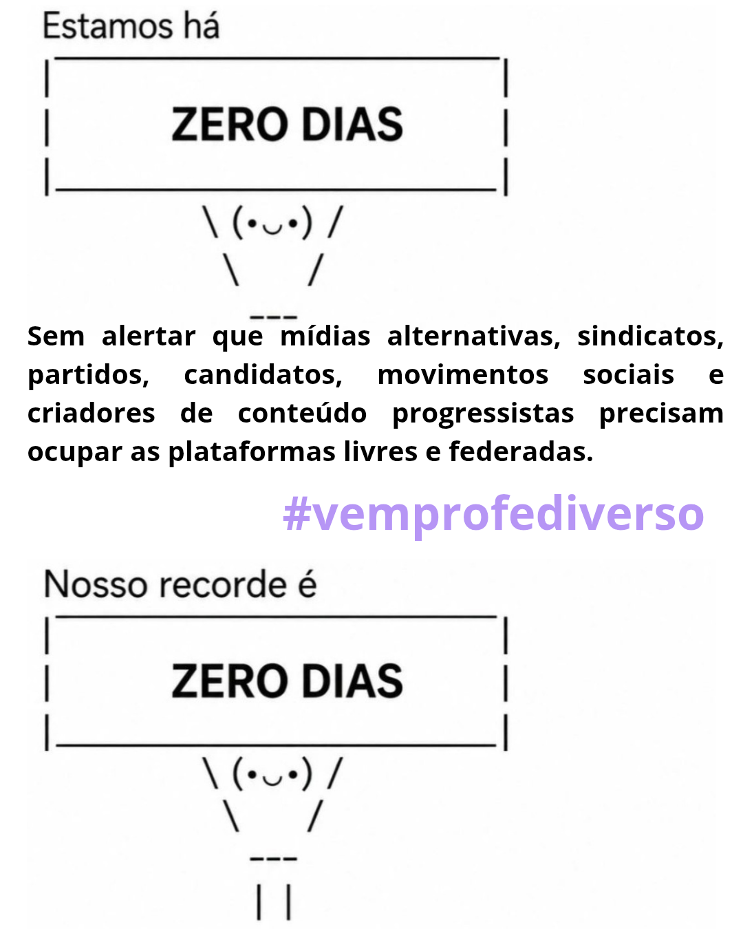 Uma imagem com fundo branco contendo texto e arte ASCII organizados verticalmente. No topo, o texto "Estamos há" precede um quadro com bordas tracejadas no topo e laterais e linha sólida na base, exibindo "ZERO DIAS", DIAS", acompanhado por uma figura em arte ASCII: "\ (•◡•) /" com braços levantados e pernas representadas por "\ ---". Abaixo, o parágrafo de texto diz: "Sem alertar que mídias alternativas, sindicatos, partidos, candidatos, movimentos sociais e criadores de conteúdo progressistas precisam ocupar as plataformas livres e federadas.", seguido pela hashtag roxa "#vemprofediverso". Na parte inferior, o texto "Nosso recorde é" precede um segundo quadro com bordas tracejadas no topo e laterais e linha sólida na base, contendo "ZERO DIAS", acompanhado por uma figura em arte ASCII: "\ (•◡•) /" com braços levantados e pernas representadas por "\ --- ||".